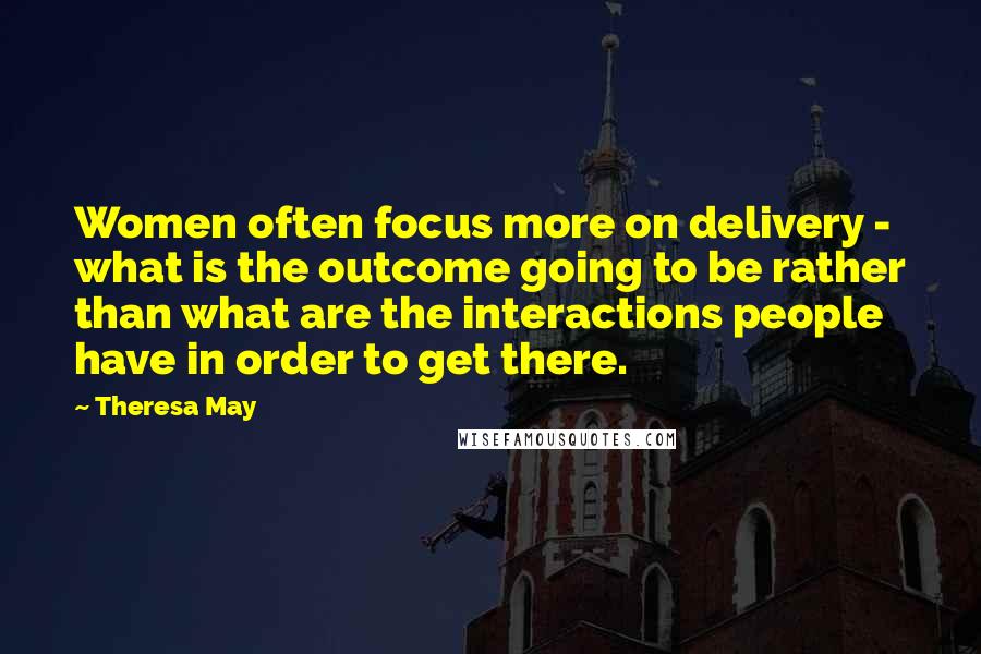 Theresa May Quotes: Women often focus more on delivery - what is the outcome going to be rather than what are the interactions people have in order to get there.