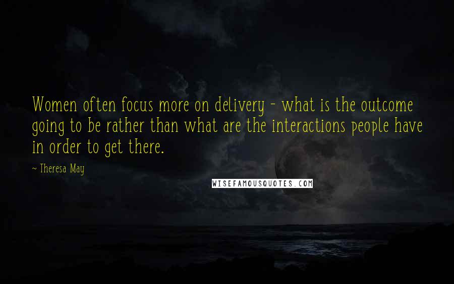 Theresa May Quotes: Women often focus more on delivery - what is the outcome going to be rather than what are the interactions people have in order to get there.