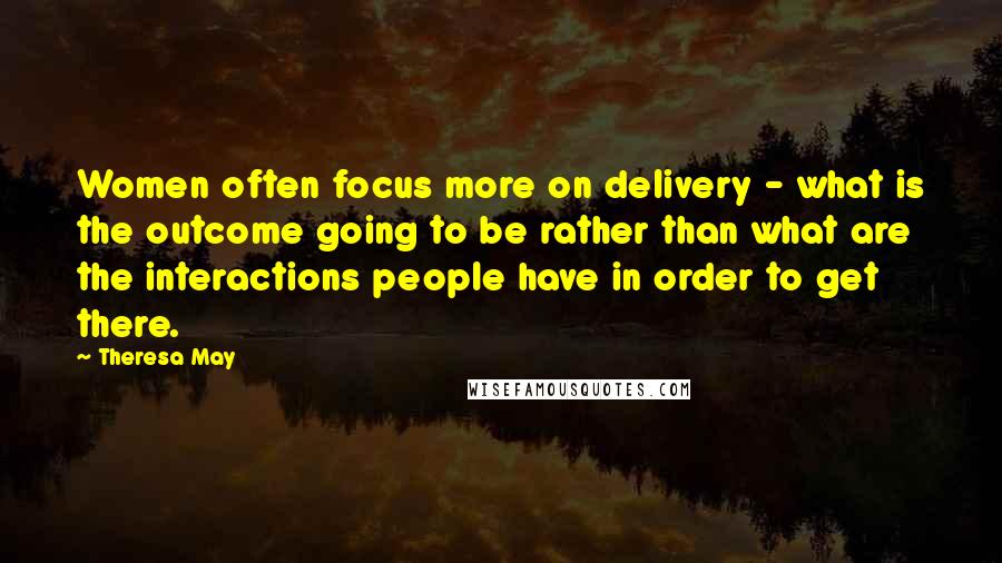 Theresa May Quotes: Women often focus more on delivery - what is the outcome going to be rather than what are the interactions people have in order to get there.