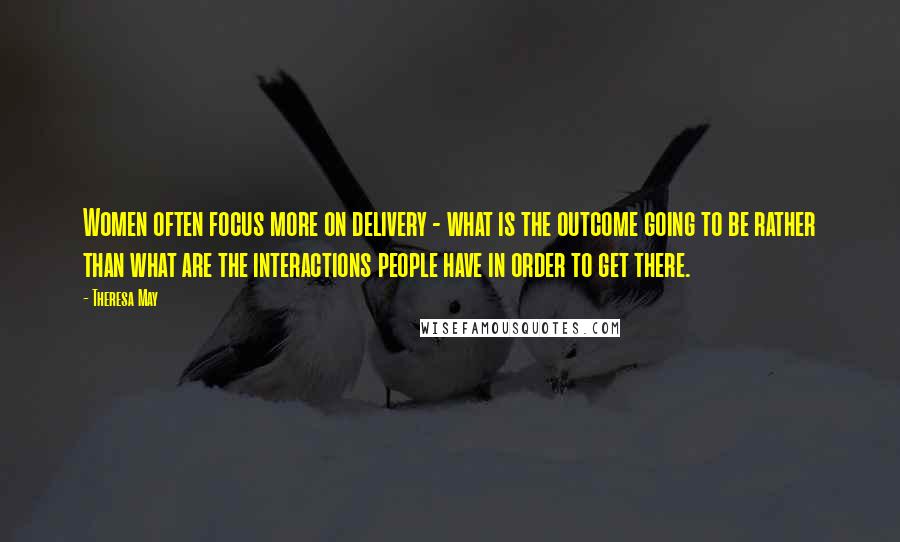 Theresa May Quotes: Women often focus more on delivery - what is the outcome going to be rather than what are the interactions people have in order to get there.