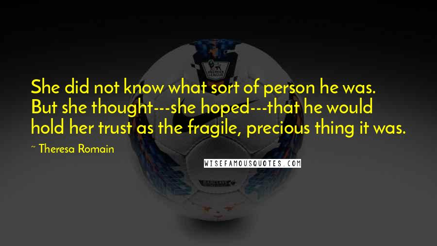 Theresa Romain Quotes: She did not know what sort of person he was. But she thought---she hoped---that he would hold her trust as the fragile, precious thing it was.
