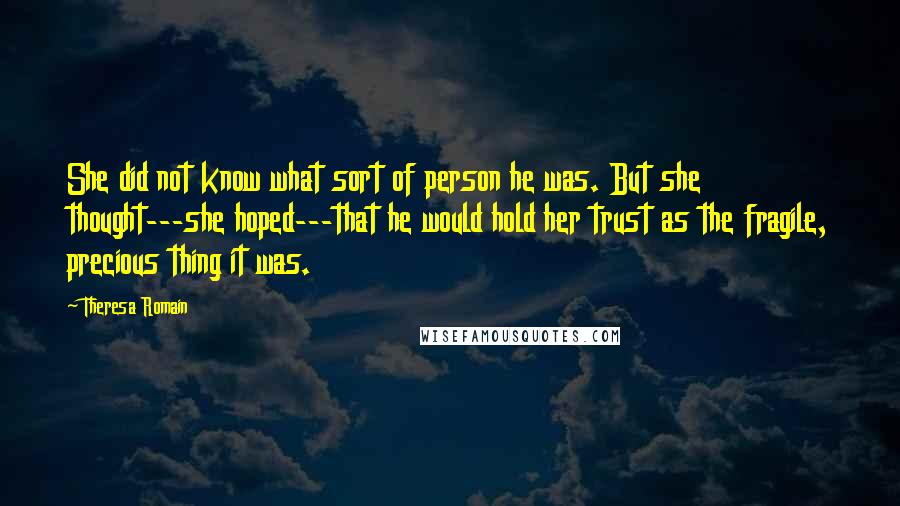 Theresa Romain Quotes: She did not know what sort of person he was. But she thought---she hoped---that he would hold her trust as the fragile, precious thing it was.