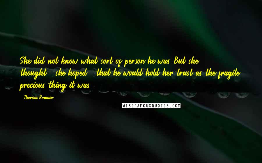 Theresa Romain Quotes: She did not know what sort of person he was. But she thought---she hoped---that he would hold her trust as the fragile, precious thing it was.