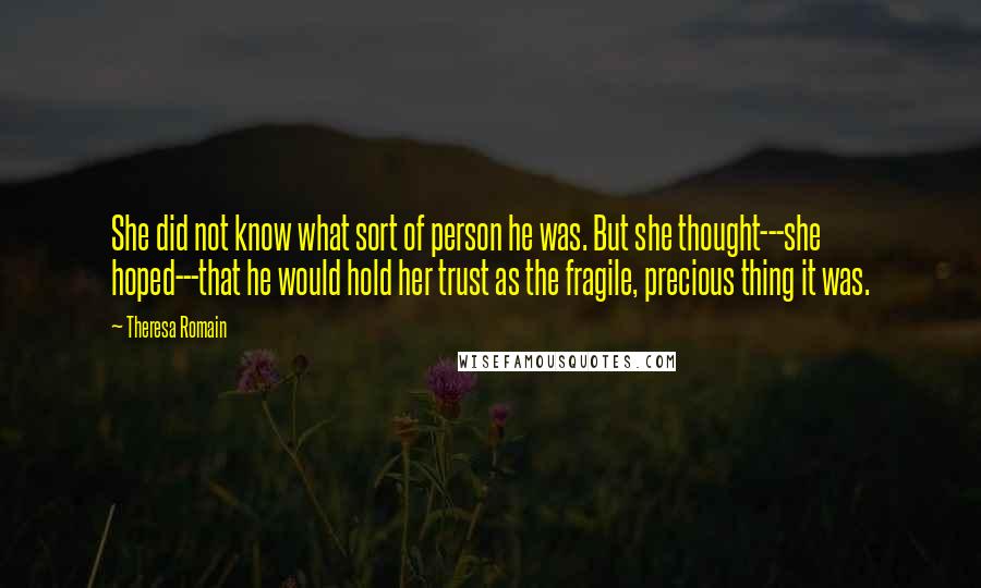 Theresa Romain Quotes: She did not know what sort of person he was. But she thought---she hoped---that he would hold her trust as the fragile, precious thing it was.