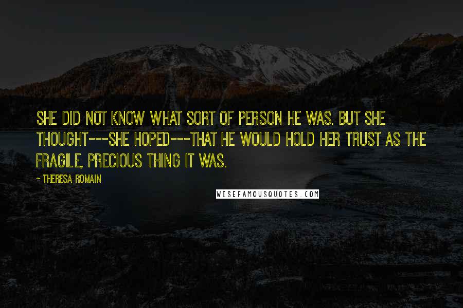 Theresa Romain Quotes: She did not know what sort of person he was. But she thought---she hoped---that he would hold her trust as the fragile, precious thing it was.