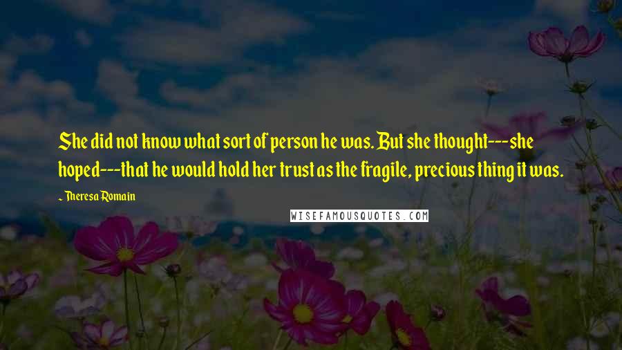 Theresa Romain Quotes: She did not know what sort of person he was. But she thought---she hoped---that he would hold her trust as the fragile, precious thing it was.