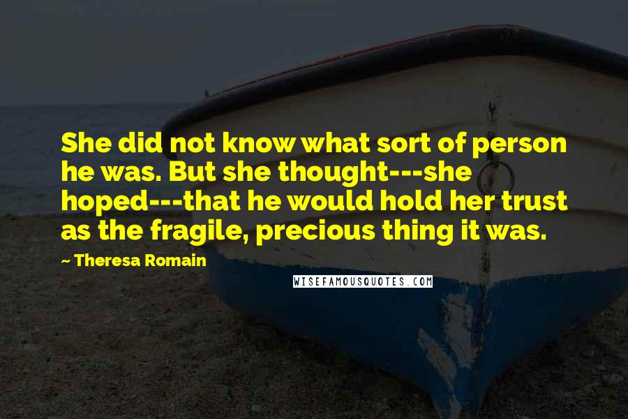 Theresa Romain Quotes: She did not know what sort of person he was. But she thought---she hoped---that he would hold her trust as the fragile, precious thing it was.
