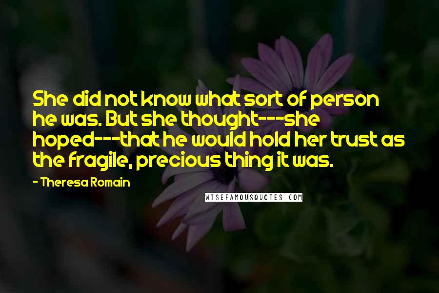 Theresa Romain Quotes: She did not know what sort of person he was. But she thought---she hoped---that he would hold her trust as the fragile, precious thing it was.