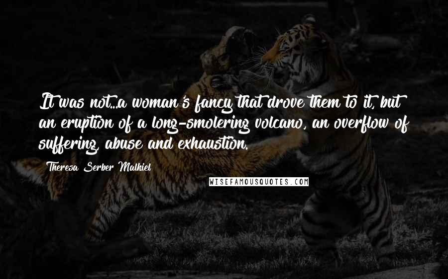 Theresa Serber Malkiel Quotes: It was not...a woman's fancy that drove them to it, but an eruption of a long-smolering volcano, an overflow of suffering, abuse and exhaustion.