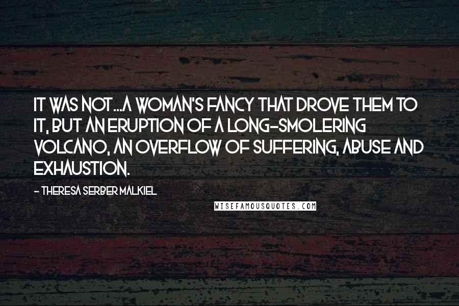 Theresa Serber Malkiel Quotes: It was not...a woman's fancy that drove them to it, but an eruption of a long-smolering volcano, an overflow of suffering, abuse and exhaustion.