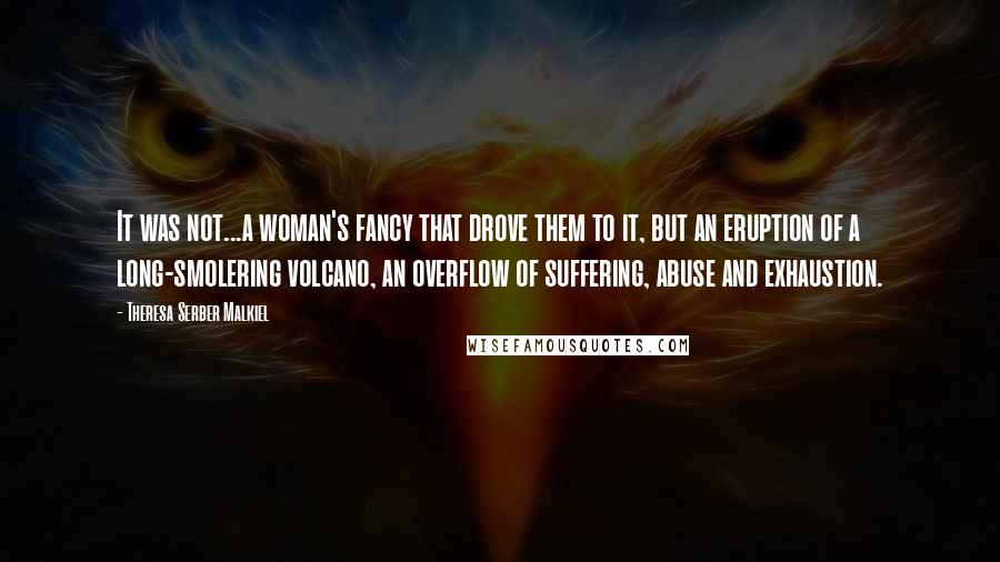 Theresa Serber Malkiel Quotes: It was not...a woman's fancy that drove them to it, but an eruption of a long-smolering volcano, an overflow of suffering, abuse and exhaustion.