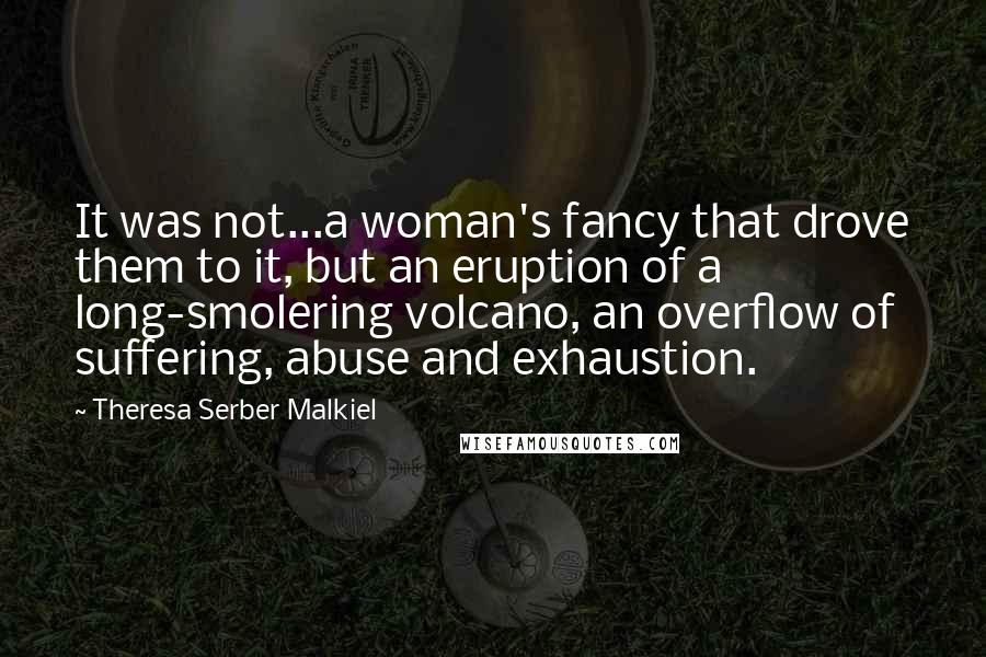Theresa Serber Malkiel Quotes: It was not...a woman's fancy that drove them to it, but an eruption of a long-smolering volcano, an overflow of suffering, abuse and exhaustion.