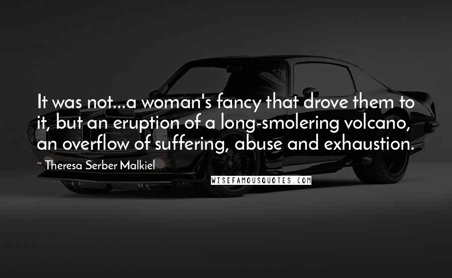Theresa Serber Malkiel Quotes: It was not...a woman's fancy that drove them to it, but an eruption of a long-smolering volcano, an overflow of suffering, abuse and exhaustion.