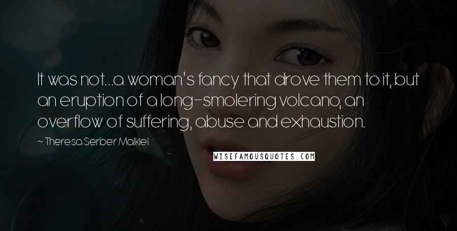 Theresa Serber Malkiel Quotes: It was not...a woman's fancy that drove them to it, but an eruption of a long-smolering volcano, an overflow of suffering, abuse and exhaustion.