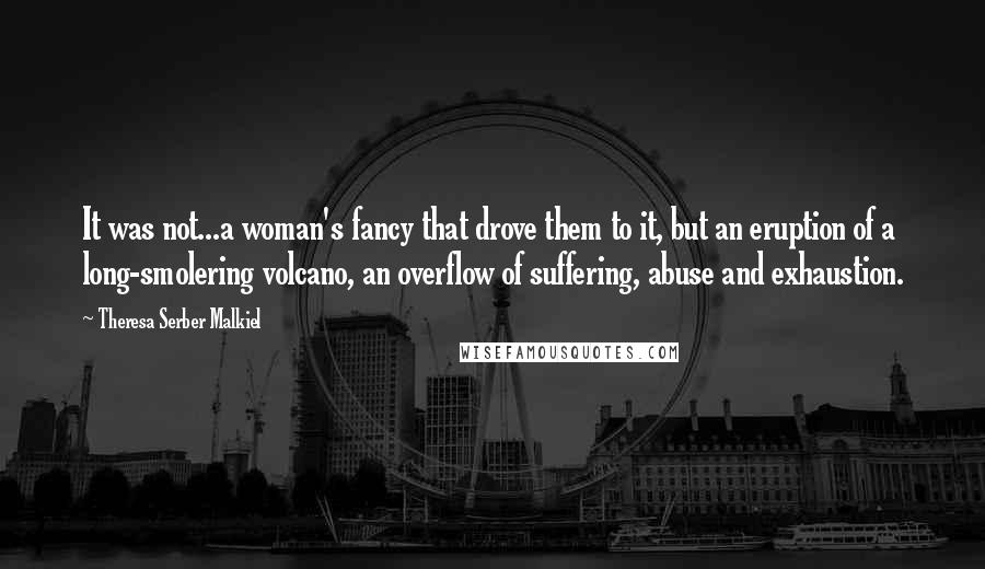 Theresa Serber Malkiel Quotes: It was not...a woman's fancy that drove them to it, but an eruption of a long-smolering volcano, an overflow of suffering, abuse and exhaustion.