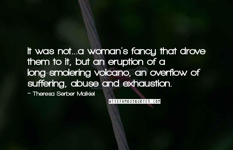 Theresa Serber Malkiel Quotes: It was not...a woman's fancy that drove them to it, but an eruption of a long-smolering volcano, an overflow of suffering, abuse and exhaustion.