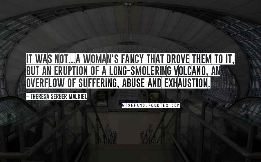 Theresa Serber Malkiel Quotes: It was not...a woman's fancy that drove them to it, but an eruption of a long-smolering volcano, an overflow of suffering, abuse and exhaustion.