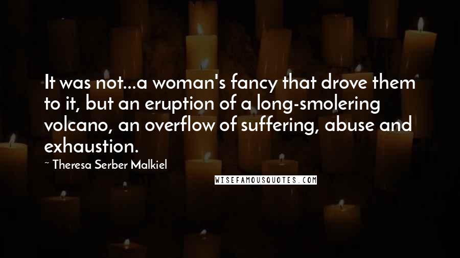 Theresa Serber Malkiel Quotes: It was not...a woman's fancy that drove them to it, but an eruption of a long-smolering volcano, an overflow of suffering, abuse and exhaustion.