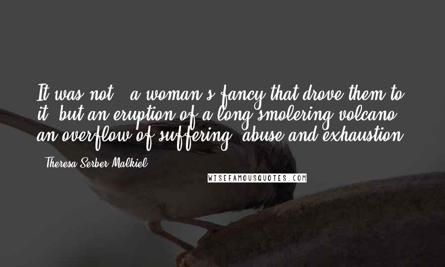 Theresa Serber Malkiel Quotes: It was not...a woman's fancy that drove them to it, but an eruption of a long-smolering volcano, an overflow of suffering, abuse and exhaustion.