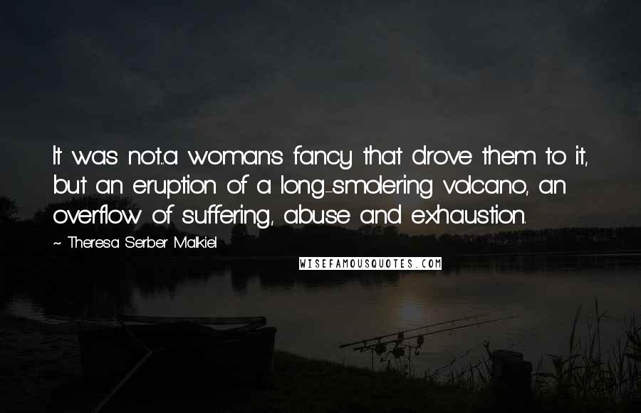 Theresa Serber Malkiel Quotes: It was not...a woman's fancy that drove them to it, but an eruption of a long-smolering volcano, an overflow of suffering, abuse and exhaustion.