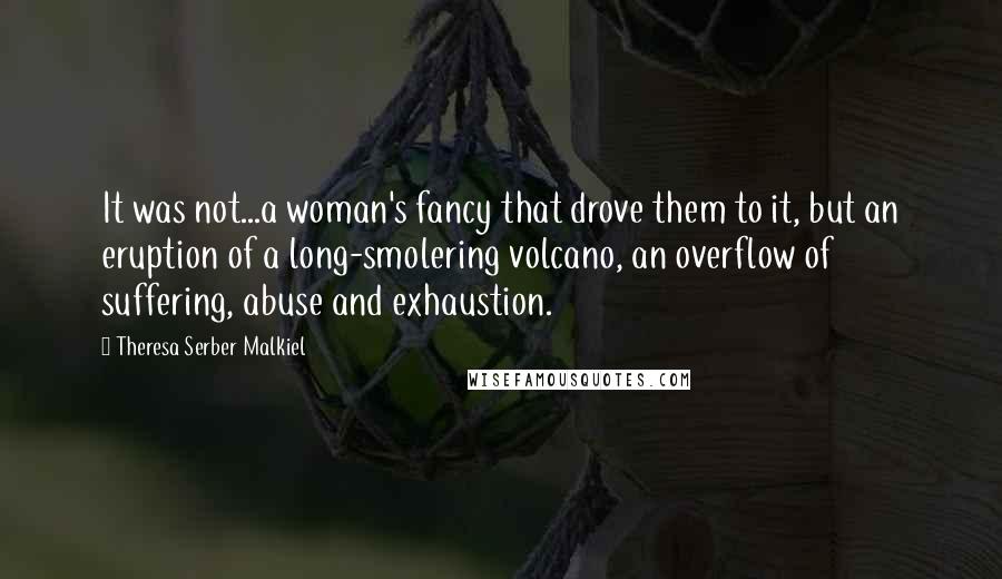 Theresa Serber Malkiel Quotes: It was not...a woman's fancy that drove them to it, but an eruption of a long-smolering volcano, an overflow of suffering, abuse and exhaustion.