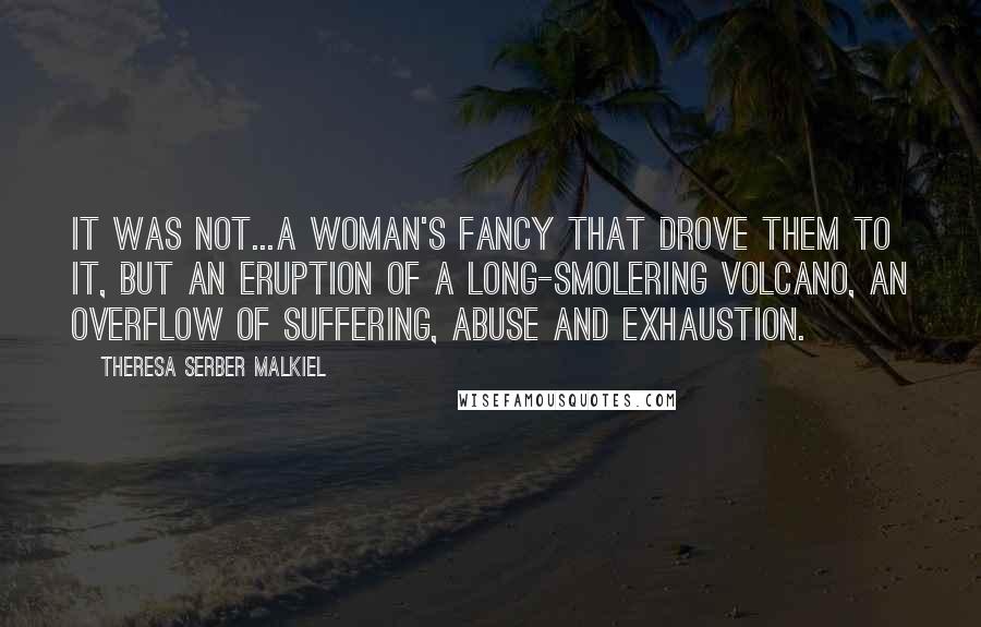 Theresa Serber Malkiel Quotes: It was not...a woman's fancy that drove them to it, but an eruption of a long-smolering volcano, an overflow of suffering, abuse and exhaustion.