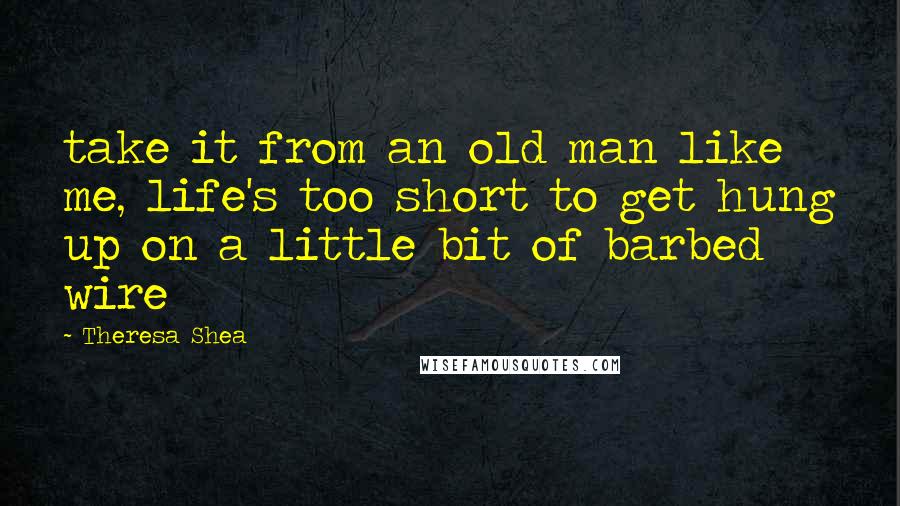 Theresa Shea Quotes: take it from an old man like me, life's too short to get hung up on a little bit of barbed wire