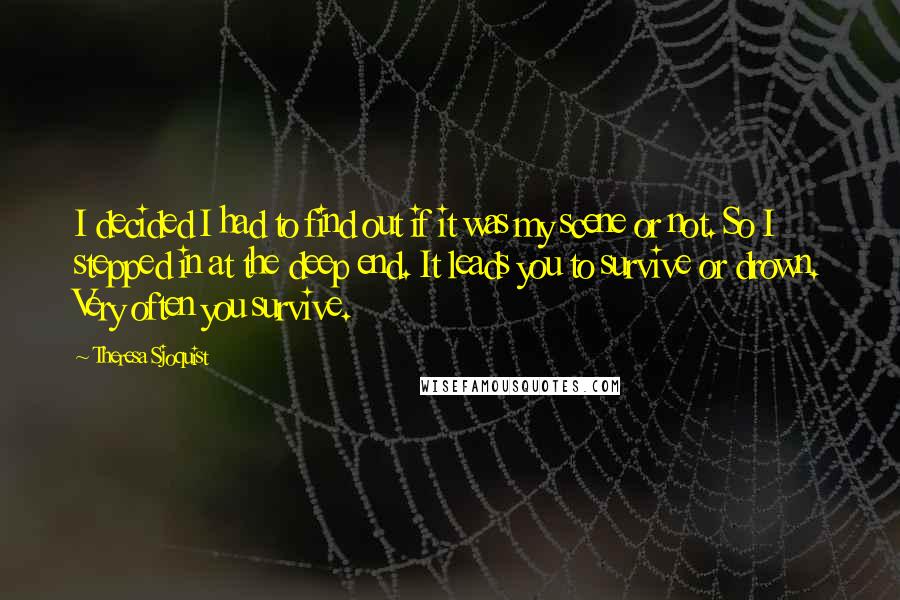 Theresa Sjoquist Quotes: I decided I had to find out if it was my scene or not. So I stepped in at the deep end. It leads you to survive or drown. Very often you survive.