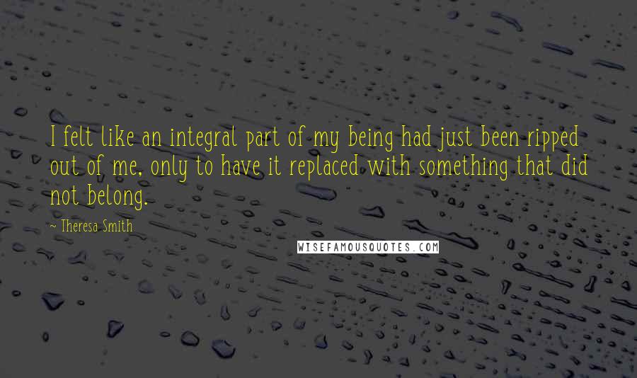 Theresa Smith Quotes: I felt like an integral part of my being had just been ripped out of me, only to have it replaced with something that did not belong.