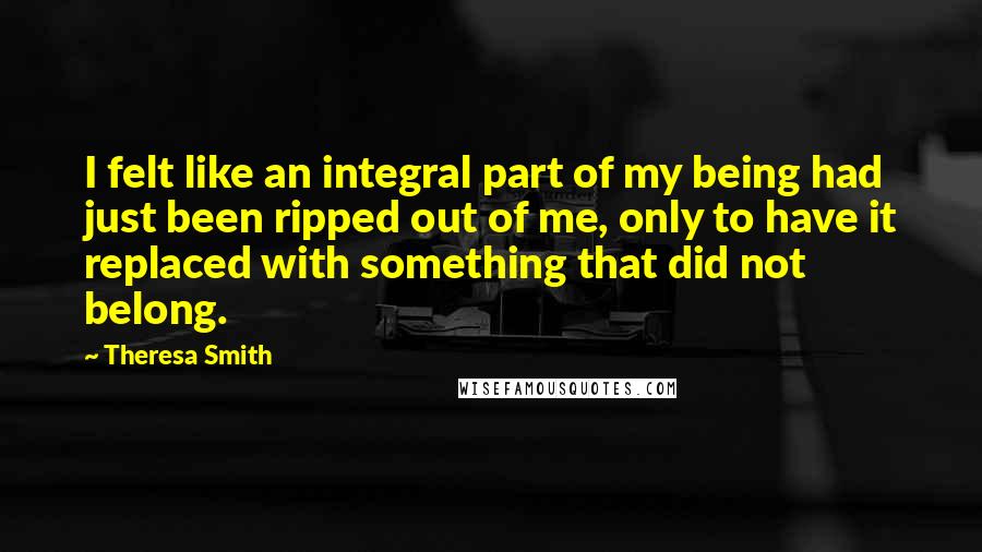 Theresa Smith Quotes: I felt like an integral part of my being had just been ripped out of me, only to have it replaced with something that did not belong.