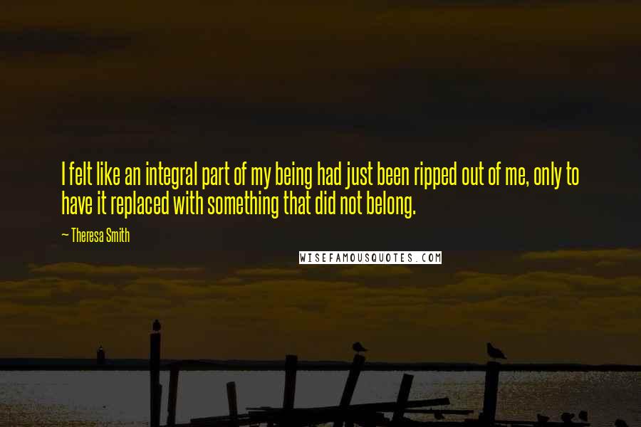 Theresa Smith Quotes: I felt like an integral part of my being had just been ripped out of me, only to have it replaced with something that did not belong.