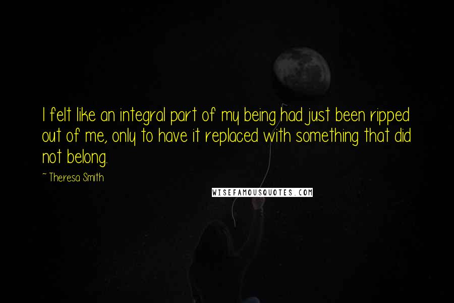 Theresa Smith Quotes: I felt like an integral part of my being had just been ripped out of me, only to have it replaced with something that did not belong.