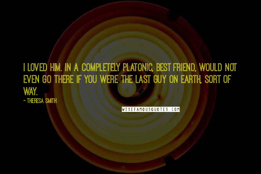 Theresa Smith Quotes: I loved him. In a completely platonic, best friend, would not even go there if you were the last guy on earth, sort of way.