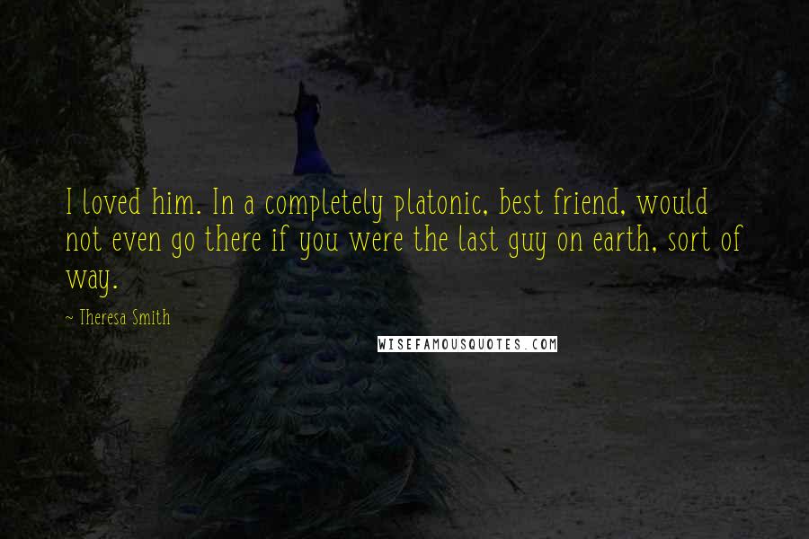 Theresa Smith Quotes: I loved him. In a completely platonic, best friend, would not even go there if you were the last guy on earth, sort of way.