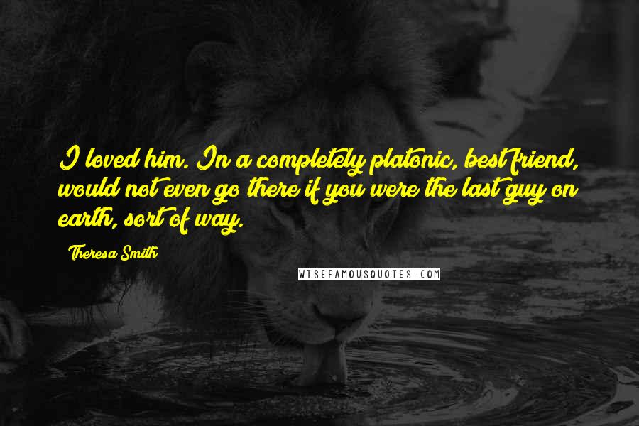 Theresa Smith Quotes: I loved him. In a completely platonic, best friend, would not even go there if you were the last guy on earth, sort of way.