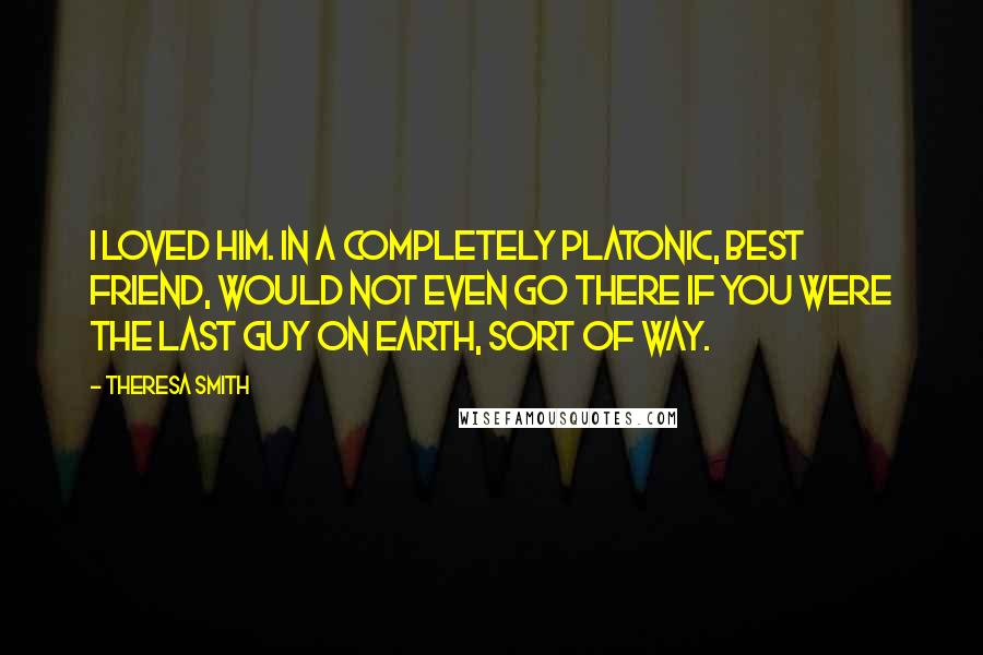 Theresa Smith Quotes: I loved him. In a completely platonic, best friend, would not even go there if you were the last guy on earth, sort of way.