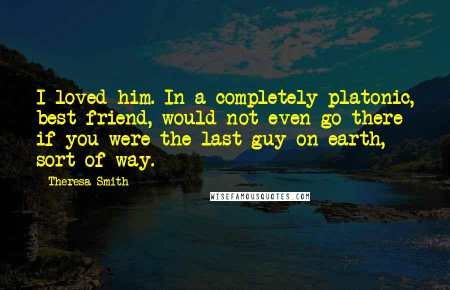 Theresa Smith Quotes: I loved him. In a completely platonic, best friend, would not even go there if you were the last guy on earth, sort of way.