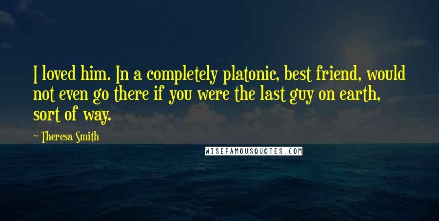 Theresa Smith Quotes: I loved him. In a completely platonic, best friend, would not even go there if you were the last guy on earth, sort of way.