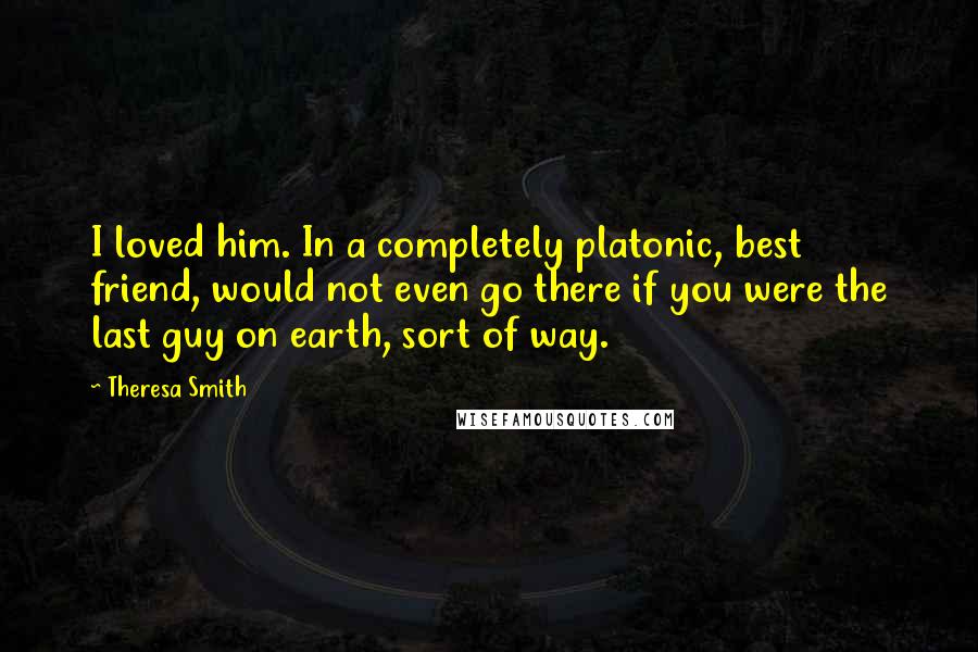 Theresa Smith Quotes: I loved him. In a completely platonic, best friend, would not even go there if you were the last guy on earth, sort of way.