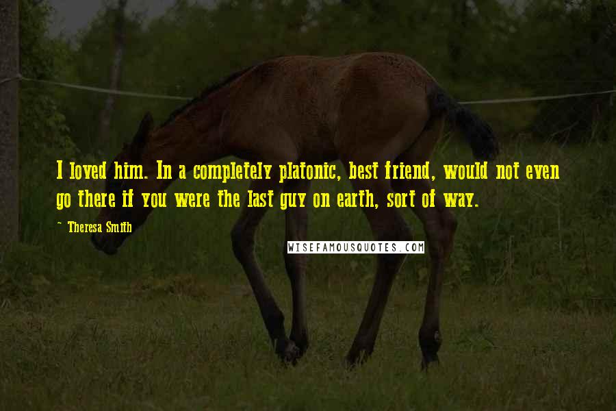 Theresa Smith Quotes: I loved him. In a completely platonic, best friend, would not even go there if you were the last guy on earth, sort of way.