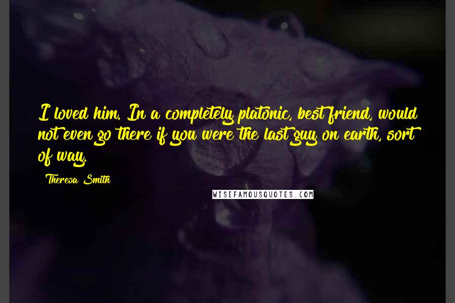 Theresa Smith Quotes: I loved him. In a completely platonic, best friend, would not even go there if you were the last guy on earth, sort of way.