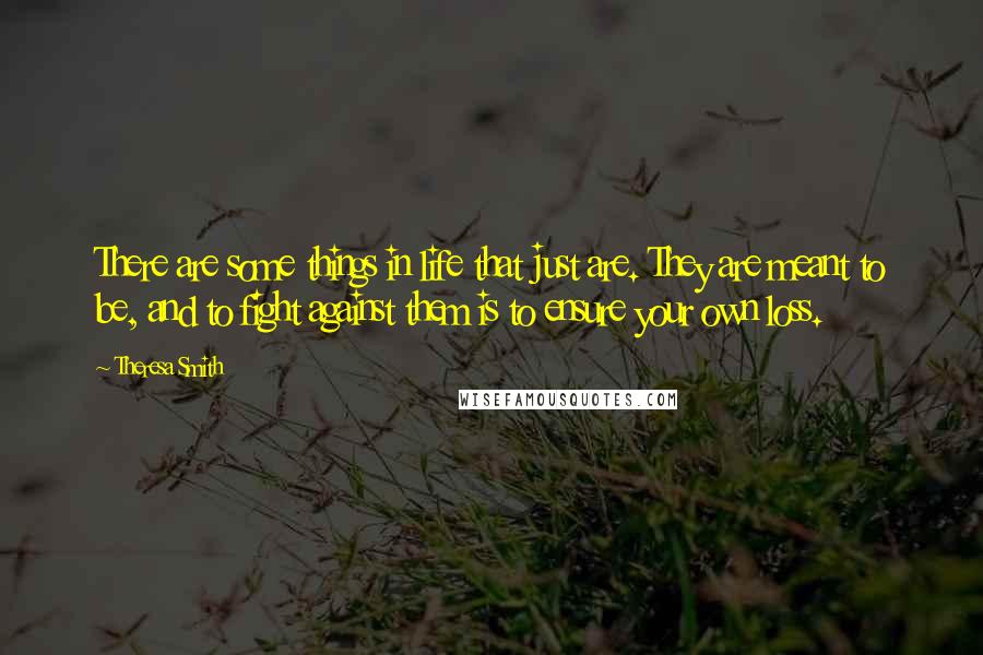 Theresa Smith Quotes: There are some things in life that just are. They are meant to be, and to fight against them is to ensure your own loss.