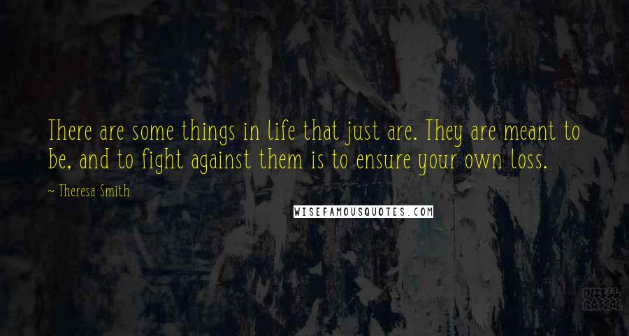 Theresa Smith Quotes: There are some things in life that just are. They are meant to be, and to fight against them is to ensure your own loss.