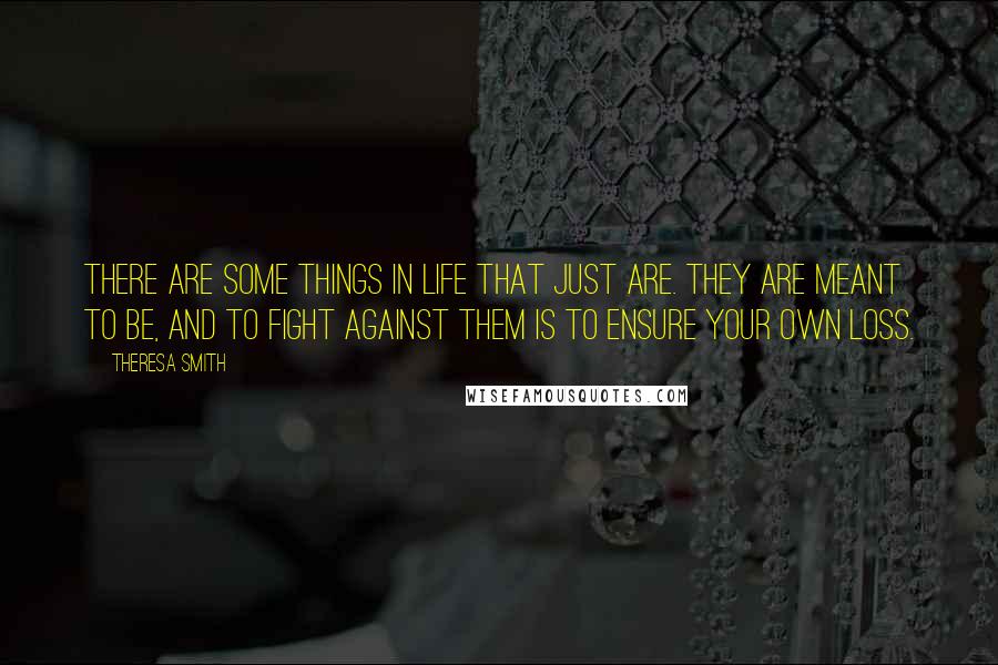 Theresa Smith Quotes: There are some things in life that just are. They are meant to be, and to fight against them is to ensure your own loss.