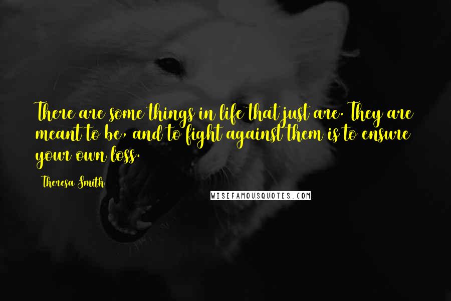 Theresa Smith Quotes: There are some things in life that just are. They are meant to be, and to fight against them is to ensure your own loss.