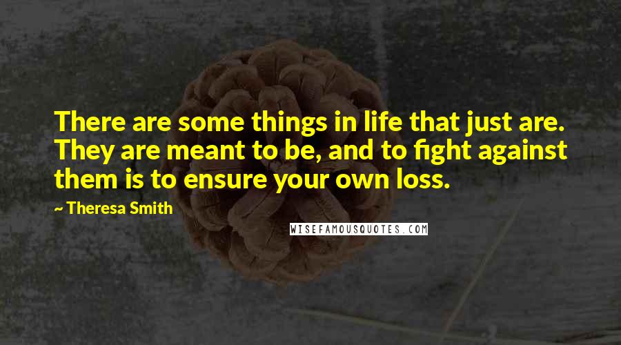 Theresa Smith Quotes: There are some things in life that just are. They are meant to be, and to fight against them is to ensure your own loss.