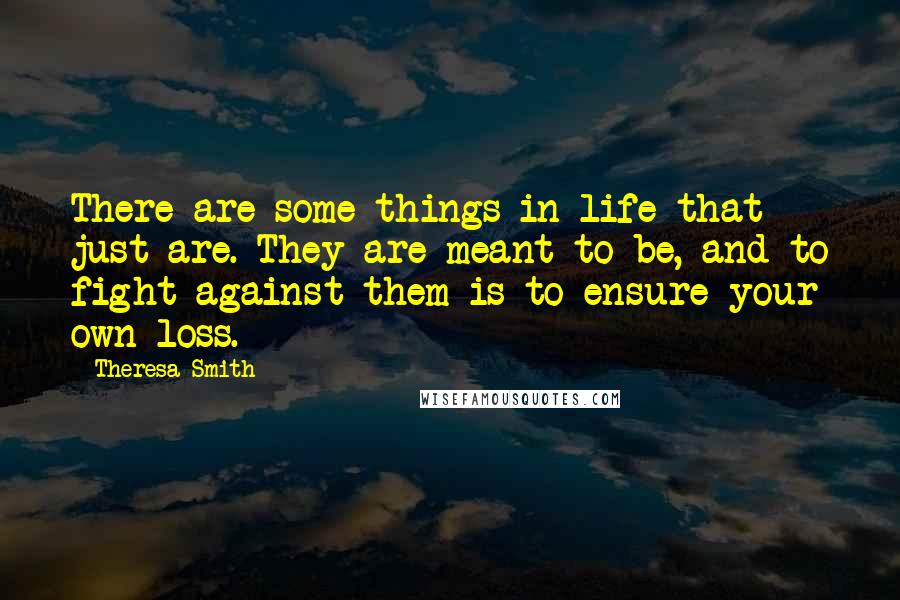 Theresa Smith Quotes: There are some things in life that just are. They are meant to be, and to fight against them is to ensure your own loss.