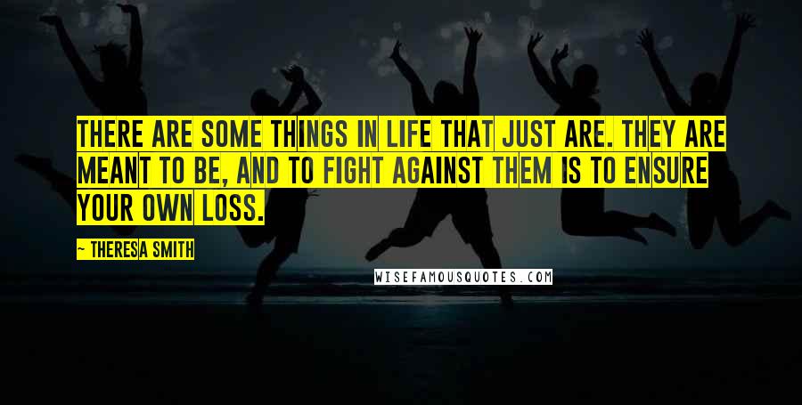 Theresa Smith Quotes: There are some things in life that just are. They are meant to be, and to fight against them is to ensure your own loss.