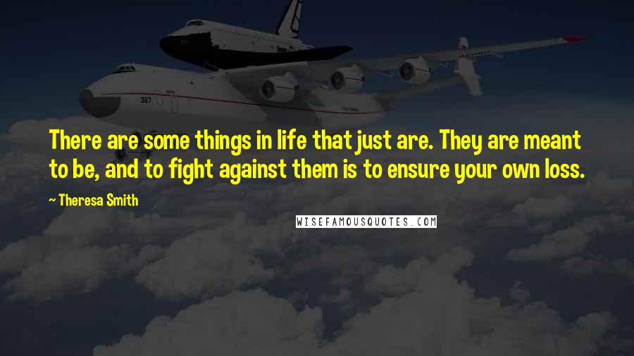 Theresa Smith Quotes: There are some things in life that just are. They are meant to be, and to fight against them is to ensure your own loss.