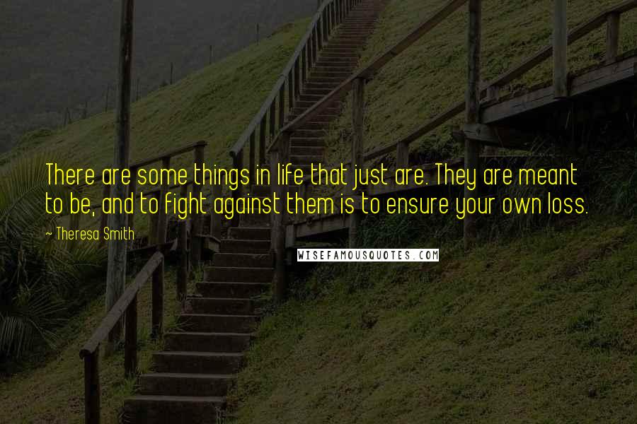 Theresa Smith Quotes: There are some things in life that just are. They are meant to be, and to fight against them is to ensure your own loss.